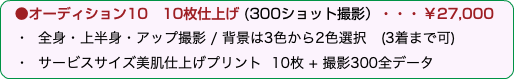  ●オーディション10 10枚仕上げ (300ショット撮影）・・・￥27,000 ・ 全身・上半身・アップ撮影 / 背景は3色から2色選択　(3着まで可) ・ サービスサイズ美肌仕上げプリント 10枚 + 撮影300全データ