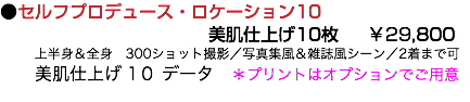 ●セルフプロデュース・ロケーション10 美肌仕上げ10枚 ￥29,800 上半身＆全身　300ショット撮影／写真集風＆雑誌風シーン／2着まで可 美肌仕上げ 1０ データ　＊プリントはオプションでご用意 