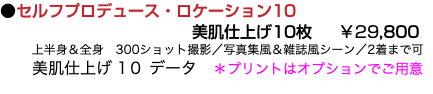 ●セルフプロデュース・ロケーション10 美肌仕上げ10枚 ￥29,800 上半身＆全身　300ショット撮影／写真集風＆雑誌風シーン／2着まで可 美肌仕上げ 1０ データ　＊プリントはオプションでご用意 